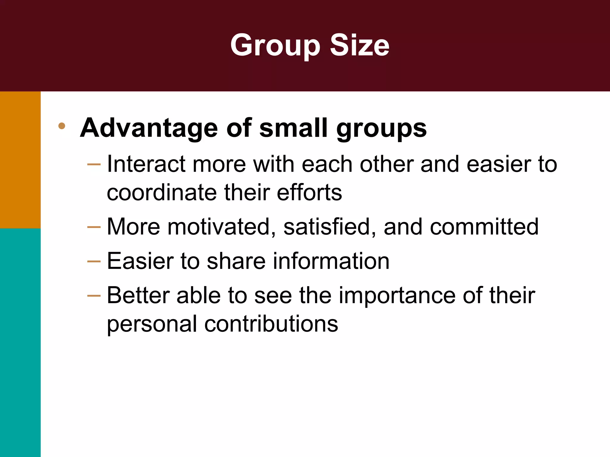 Group Size
• Advantage of small groups
– Interact more with each other and easier to
coordinate their efforts
– More motivated, satisfied, and committed
– Easier to share information
– Better able to see the importance of their
personal contributions
 
