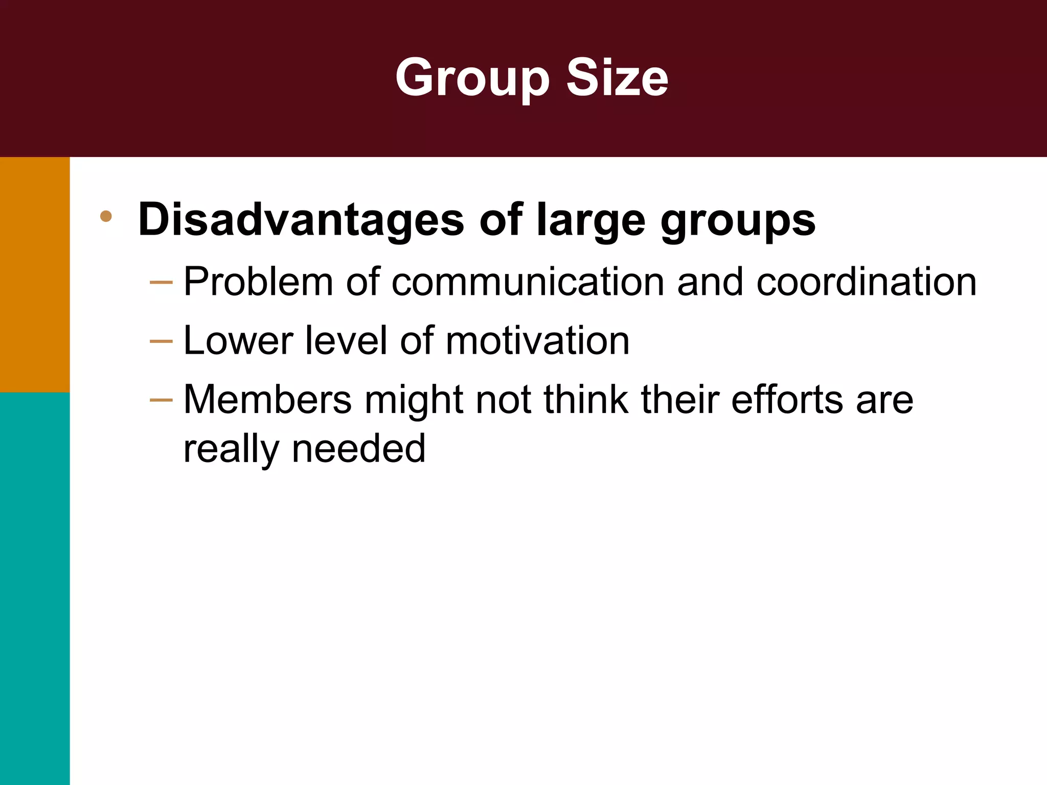 Group Size
• Disadvantages of large groups
– Problem of communication and coordination
– Lower level of motivation
– Members might not think their efforts are
really needed
 