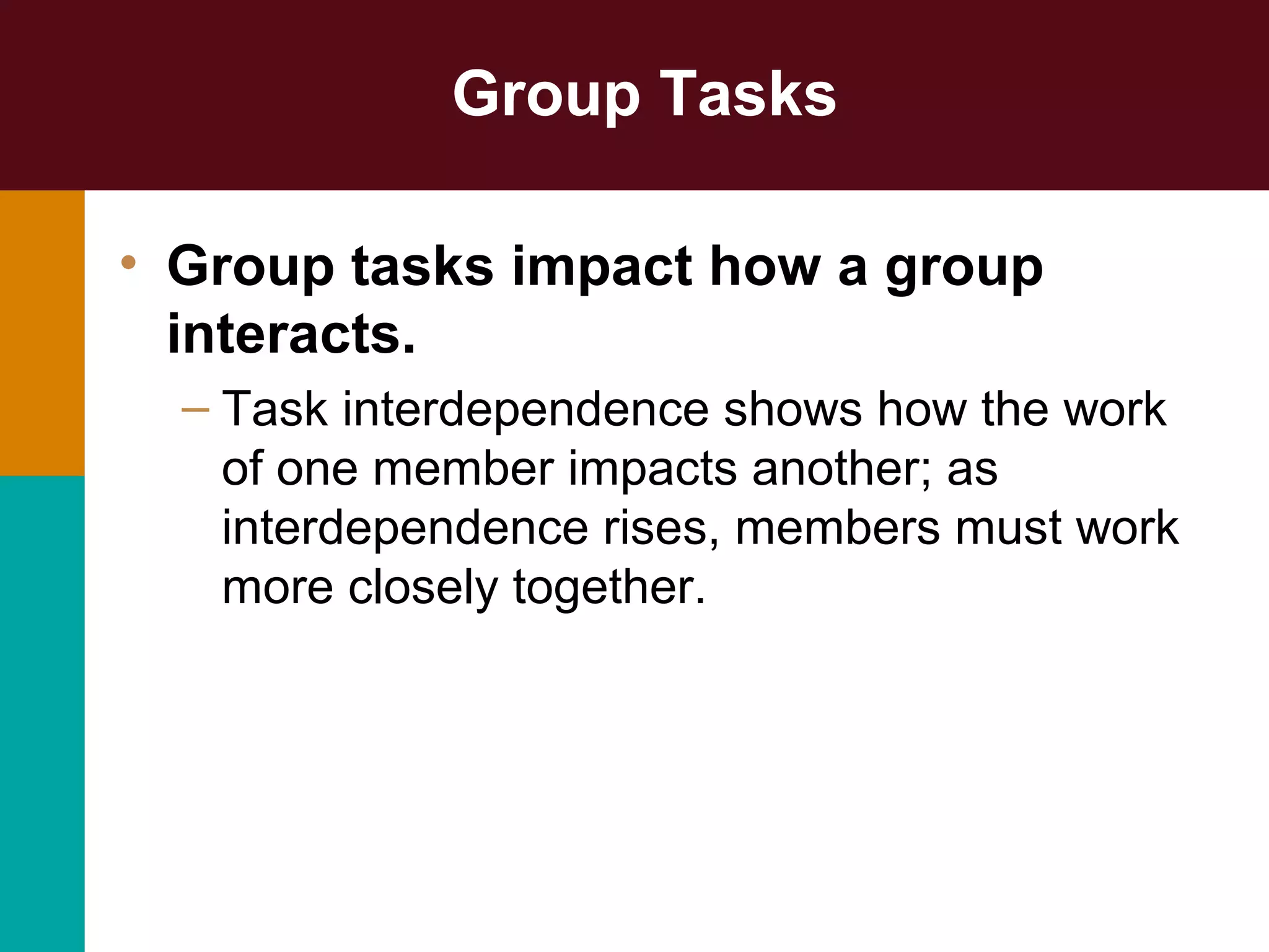 Group Tasks
• Group tasks impact how a group
interacts.
– Task interdependence shows how the work
of one member impacts another; as
interdependence rises, members must work
more closely together.
 