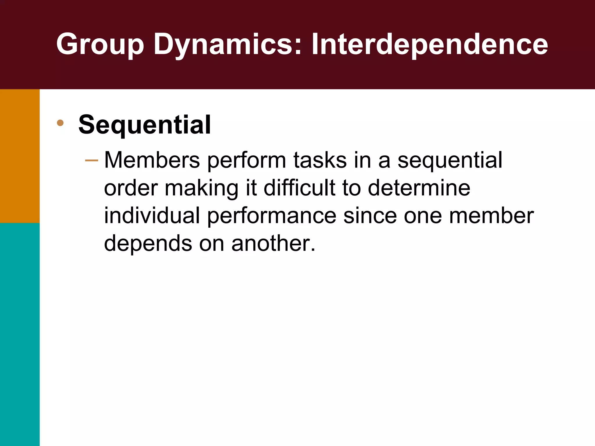 Group Dynamics: Interdependence
• Sequential
– Members perform tasks in a sequential
order making it difficult to determine
individual performance since one member
depends on another.
 