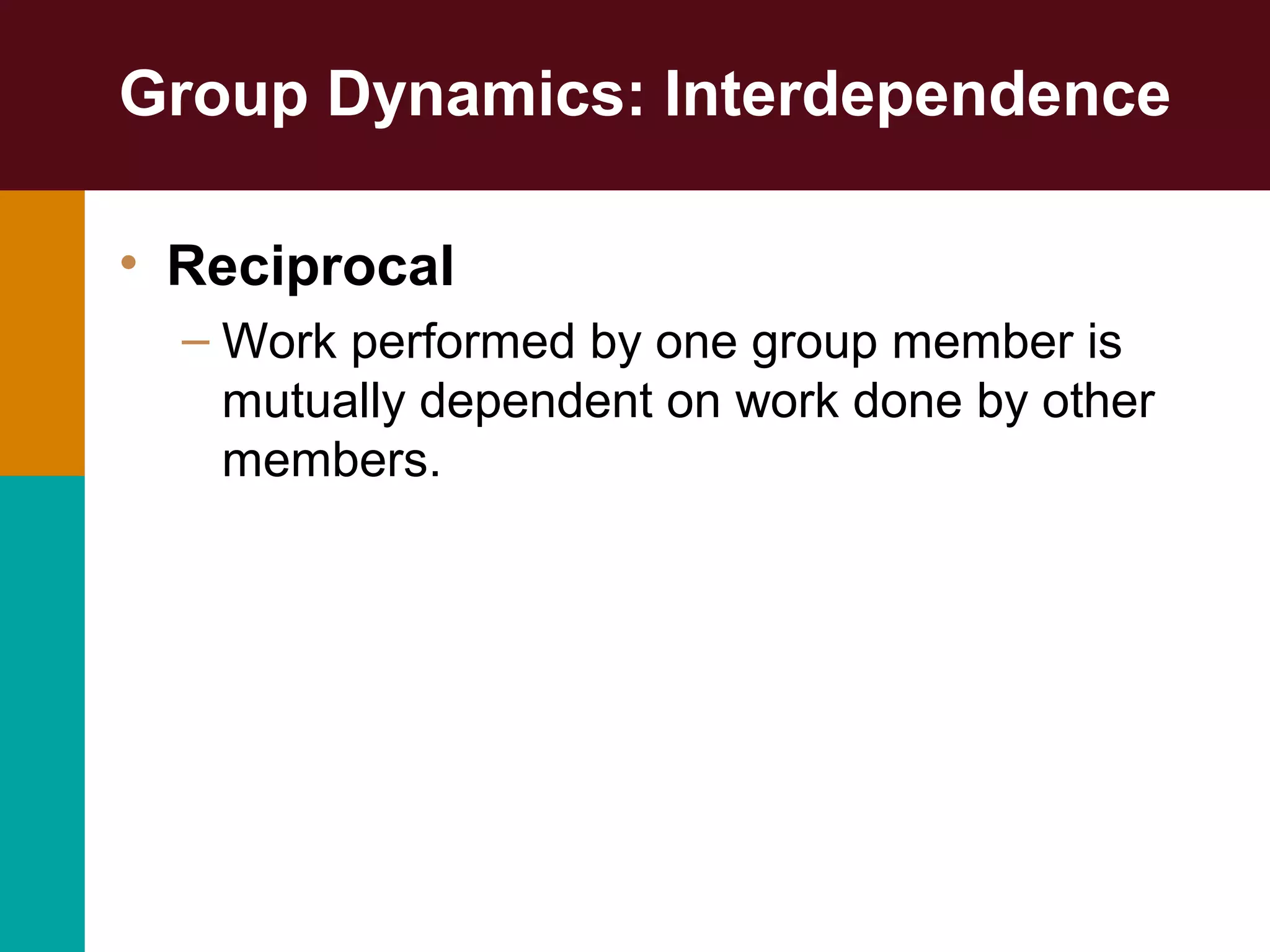 Group Dynamics: Interdependence
• Reciprocal
– Work performed by one group member is
mutually dependent on work done by other
members.
 