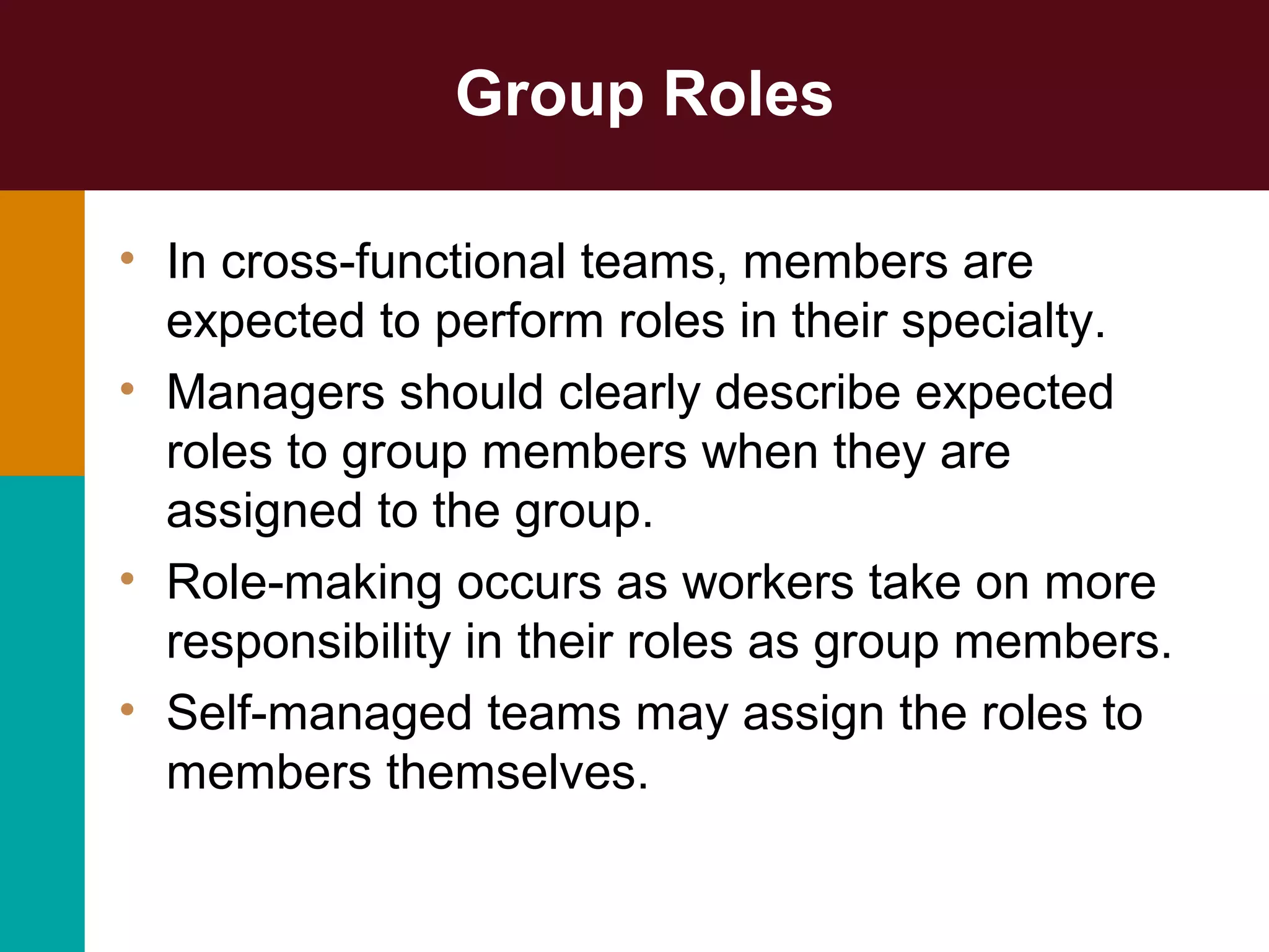 Group Roles
• In cross-functional teams, members are
expected to perform roles in their specialty.
• Managers should clearly describe expected
roles to group members when they are
assigned to the group.
• Role-making occurs as workers take on more
responsibility in their roles as group members.
• Self-managed teams may assign the roles to
members themselves.
 