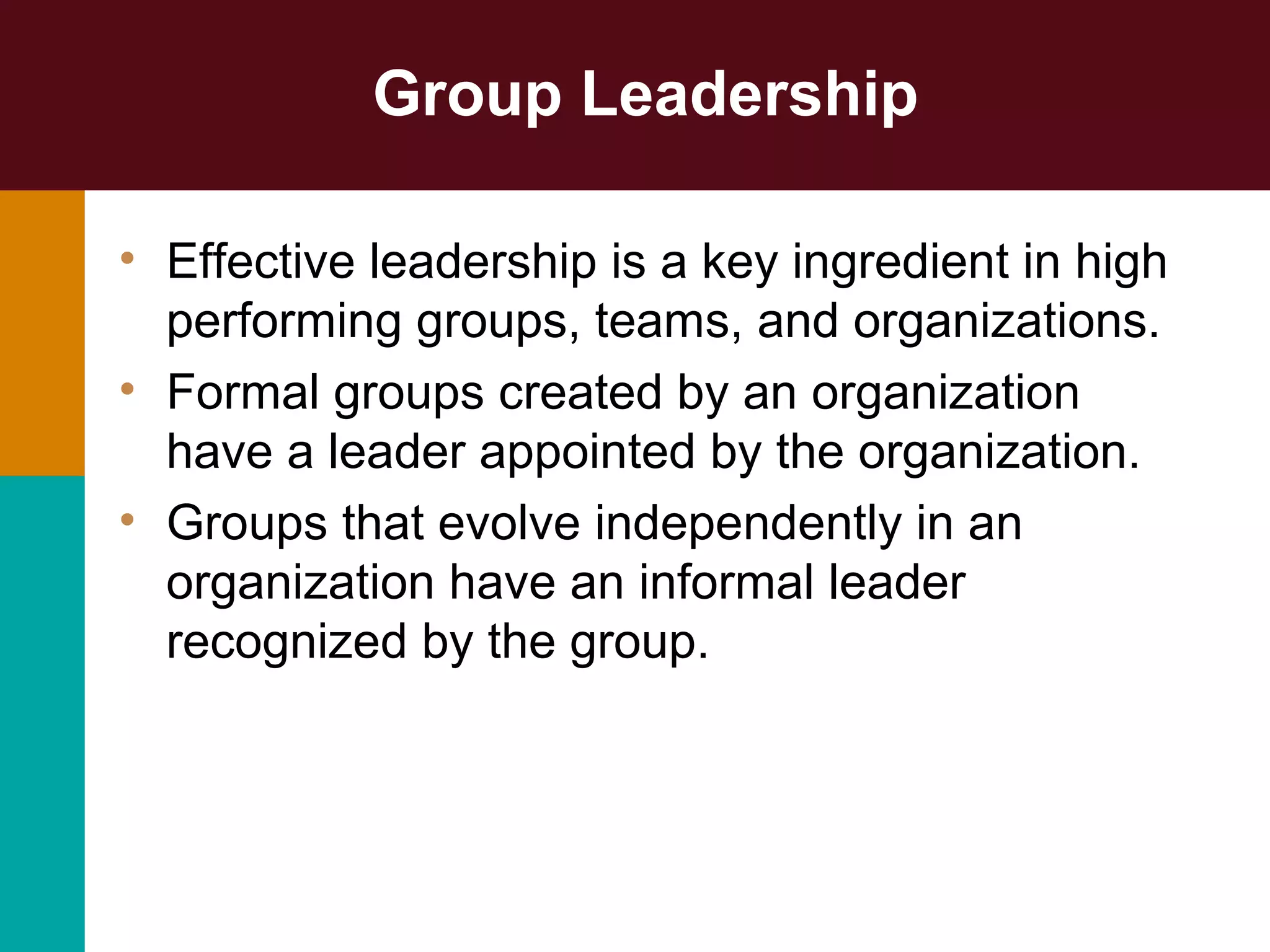 Group Leadership
• Effective leadership is a key ingredient in high
performing groups, teams, and organizations.
• Formal groups created by an organization
have a leader appointed by the organization.
• Groups that evolve independently in an
organization have an informal leader
recognized by the group.
 