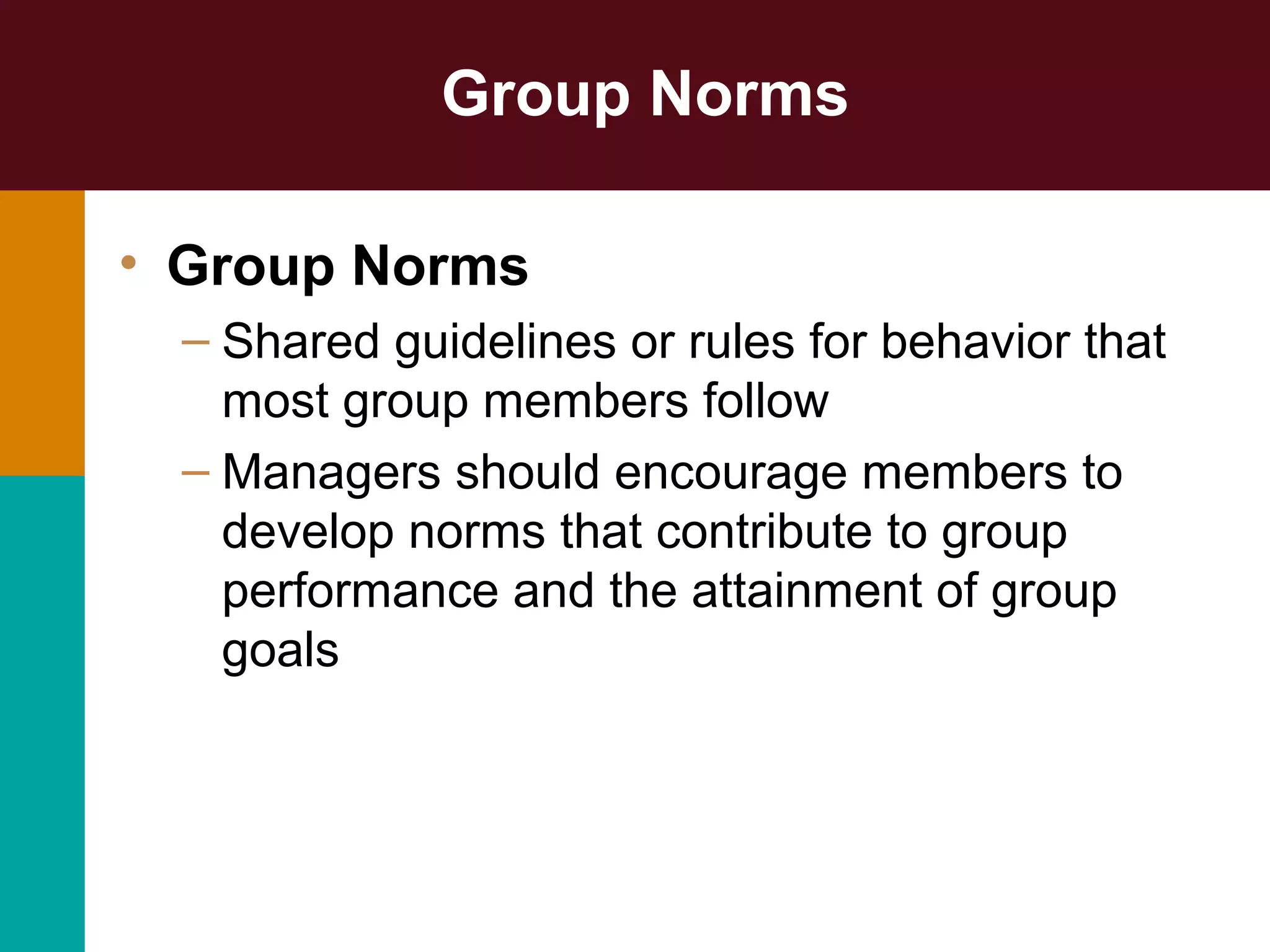 Group Norms
• Group Norms
– Shared guidelines or rules for behavior that
most group members follow
– Managers should encourage members to
develop norms that contribute to group
performance and the attainment of group
goals
 