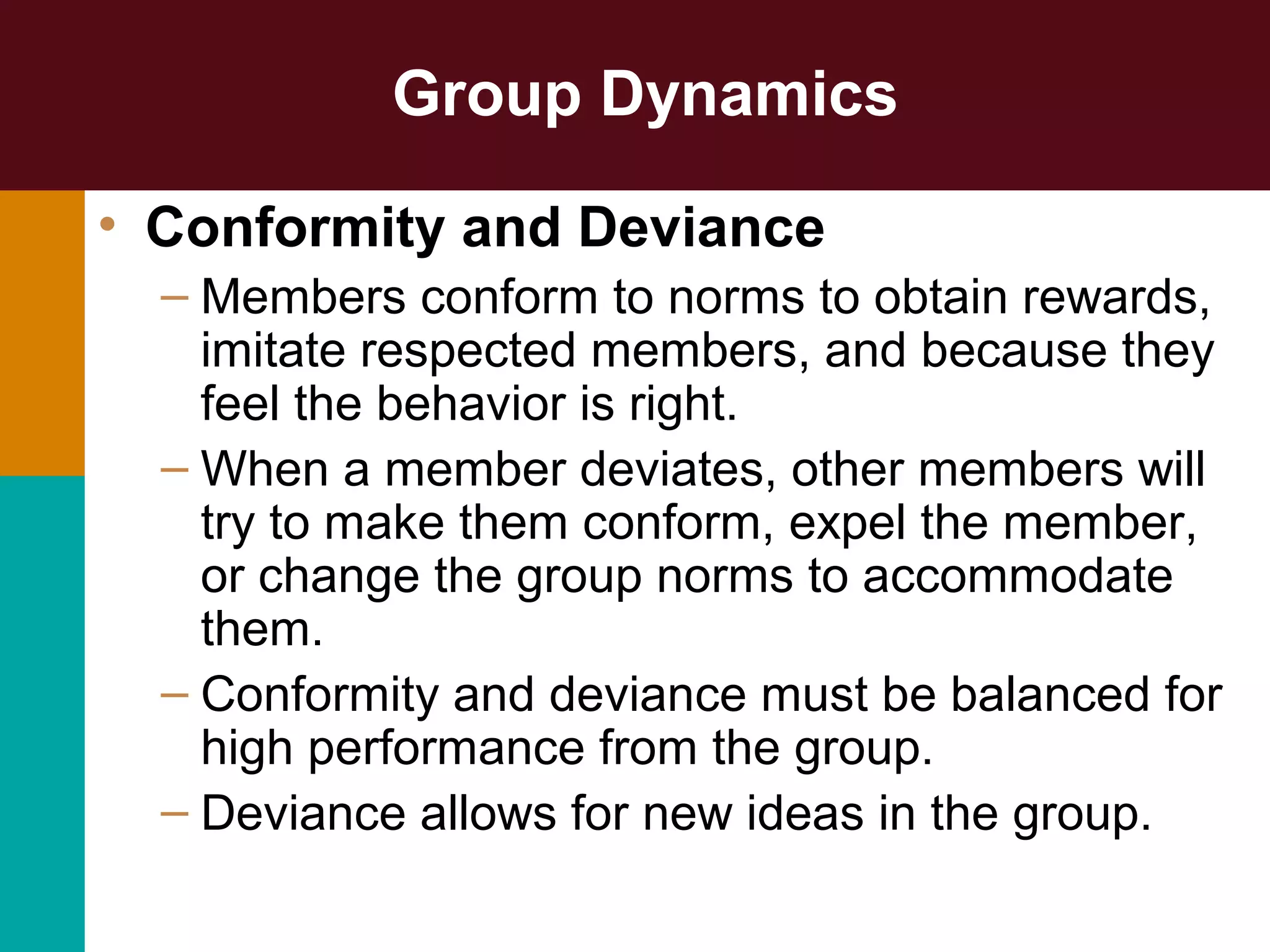 Group Dynamics
• Conformity and Deviance
– Members conform to norms to obtain rewards,
imitate respected members, and because they
feel the behavior is right.
– When a member deviates, other members will
try to make them conform, expel the member,
or change the group norms to accommodate
them.
– Conformity and deviance must be balanced for
high performance from the group.
– Deviance allows for new ideas in the group.
 