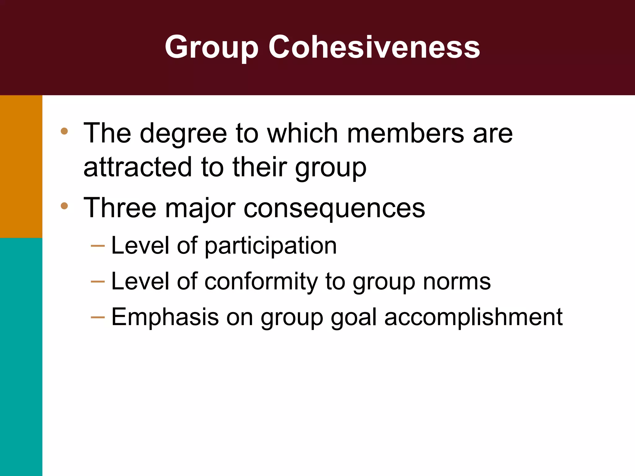 Group Cohesiveness
• The degree to which members are
attracted to their group
• Three major consequences
– Level of participation
– Level of conformity to group norms
– Emphasis on group goal accomplishment
 