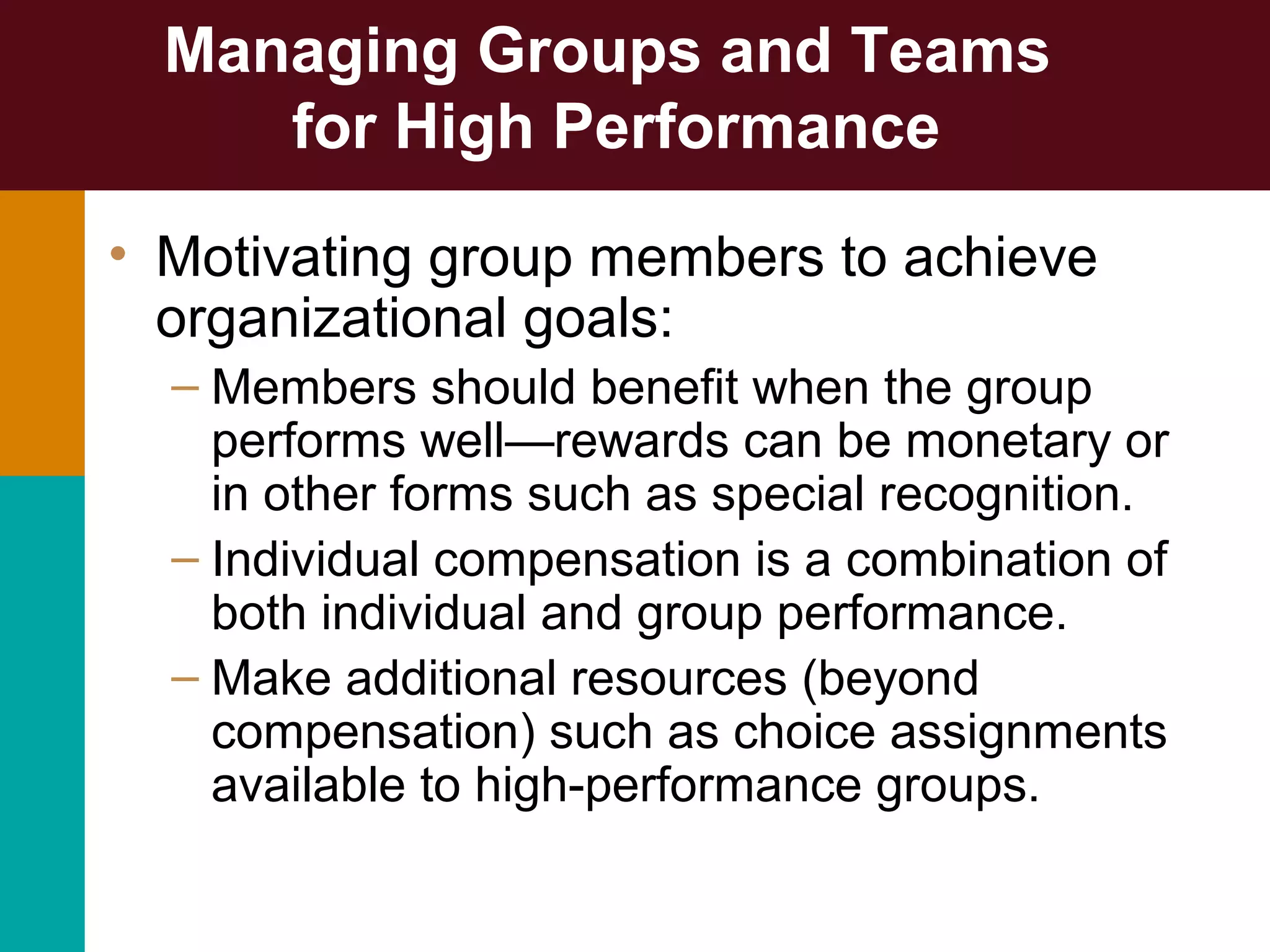 Managing Groups and Teams
for High Performance
• Motivating group members to achieve
organizational goals:
– Members should benefit when the group
performs well—rewards can be monetary or
in other forms such as special recognition.
– Individual compensation is a combination of
both individual and group performance.
– Make additional resources (beyond
compensation) such as choice assignments
available to high-performance groups.
 