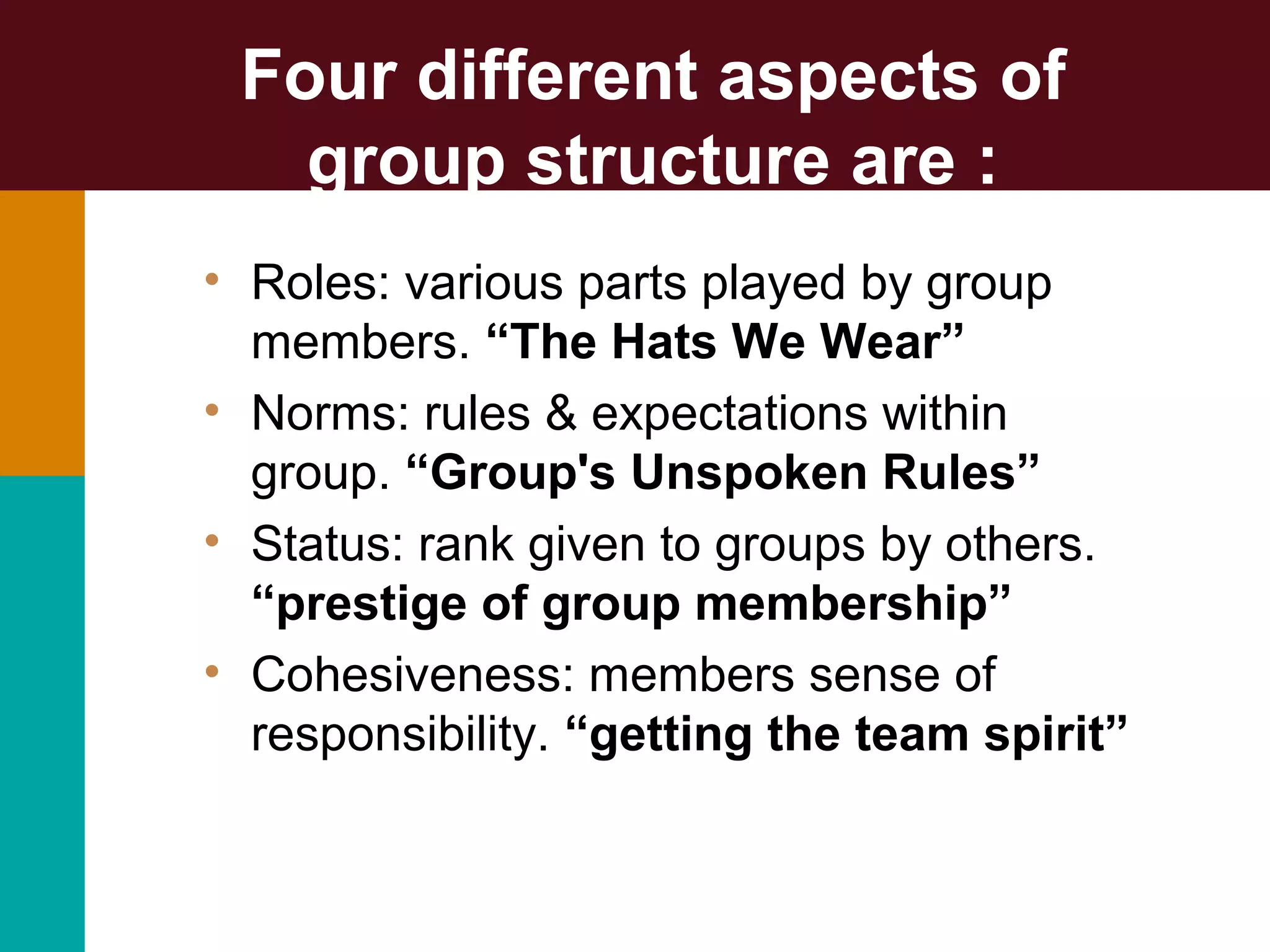 • Roles: various parts played by group
members. “The Hats We Wear”
• Norms: rules & expectations within
group. “Group's Unspoken Rules”
• Status: rank given to groups by others.
“prestige of group membership”
• Cohesiveness: members sense of
responsibility. “getting the team spirit”
Four different aspects of
group structure are :
 
