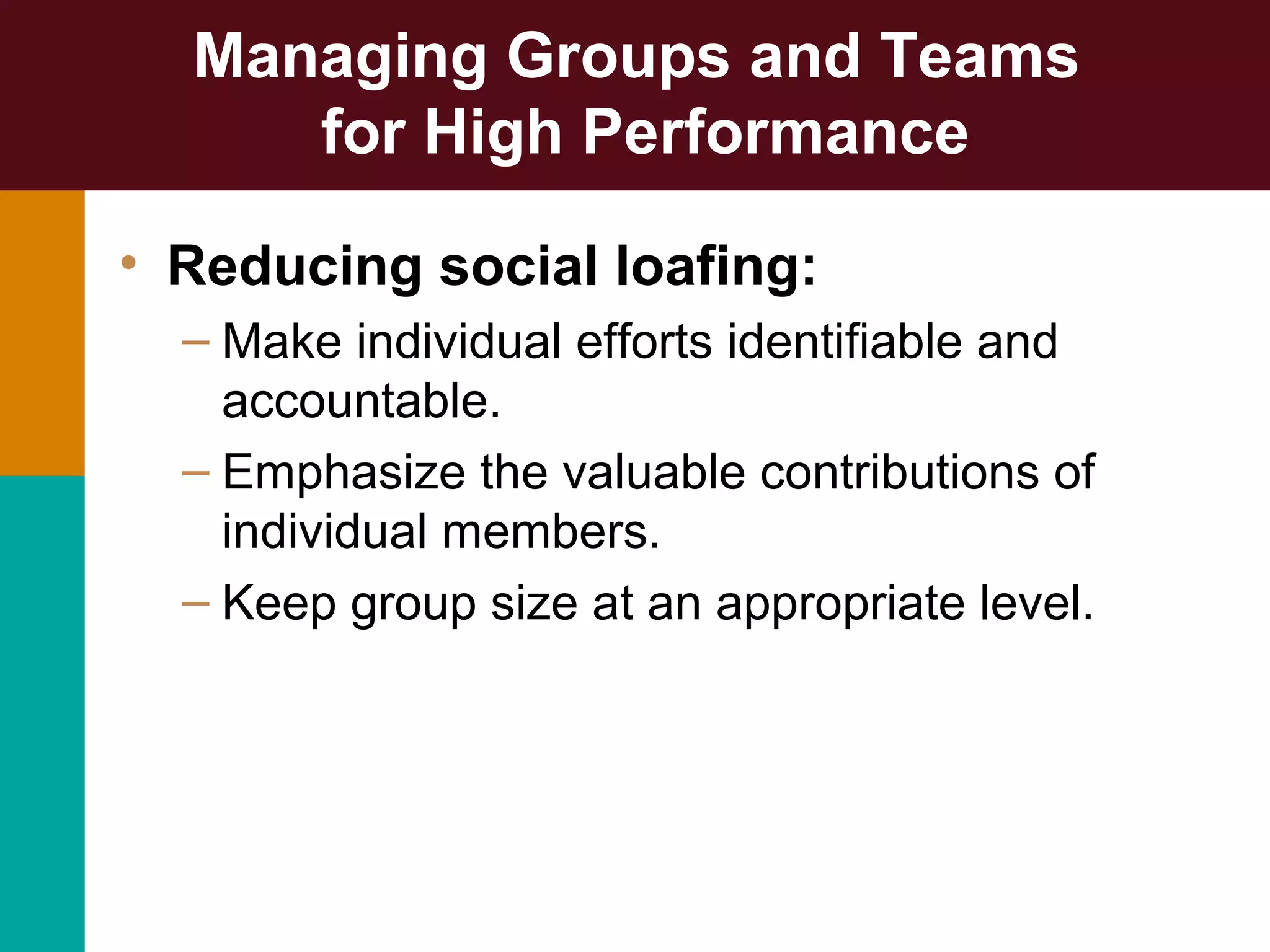 Managing Groups and Teams
for High Performance
• Reducing social loafing:
– Make individual efforts identifiable and
accountable.
– Emphasize the valuable contributions of
individual members.
– Keep group size at an appropriate level.
 