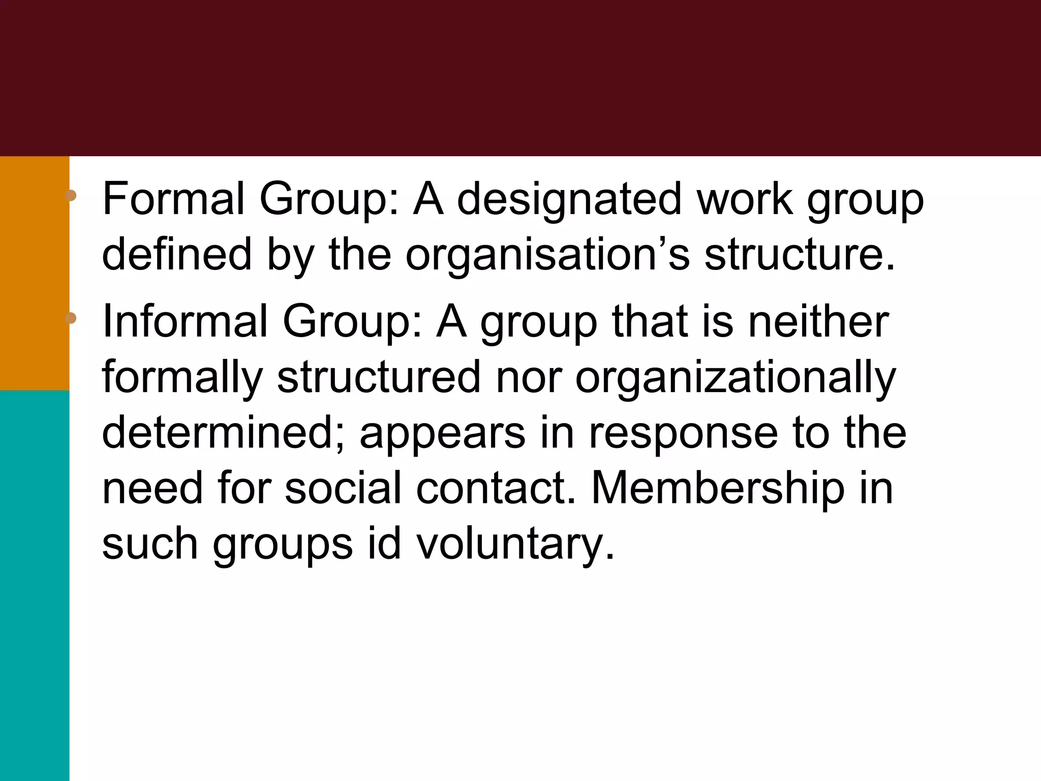 • Formal Group: A designated work group
defined by the organisation’s structure.
• Informal Group: A group that is neither
formally structured nor organizationally
determined; appears in response to the
need for social contact. Membership in
such groups id voluntary.
 