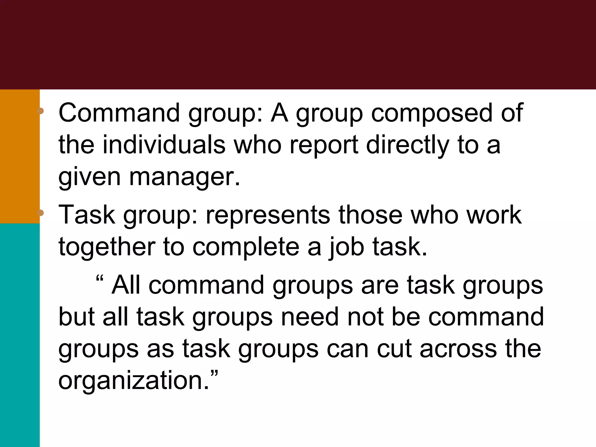 • Command group: A group composed of
the individuals who report directly to a
given manager.
• Task group: represents those who work
together to complete a job task.
“ All command groups are task groups
but all task groups need not be command
groups as task groups can cut across the
organization.”
 