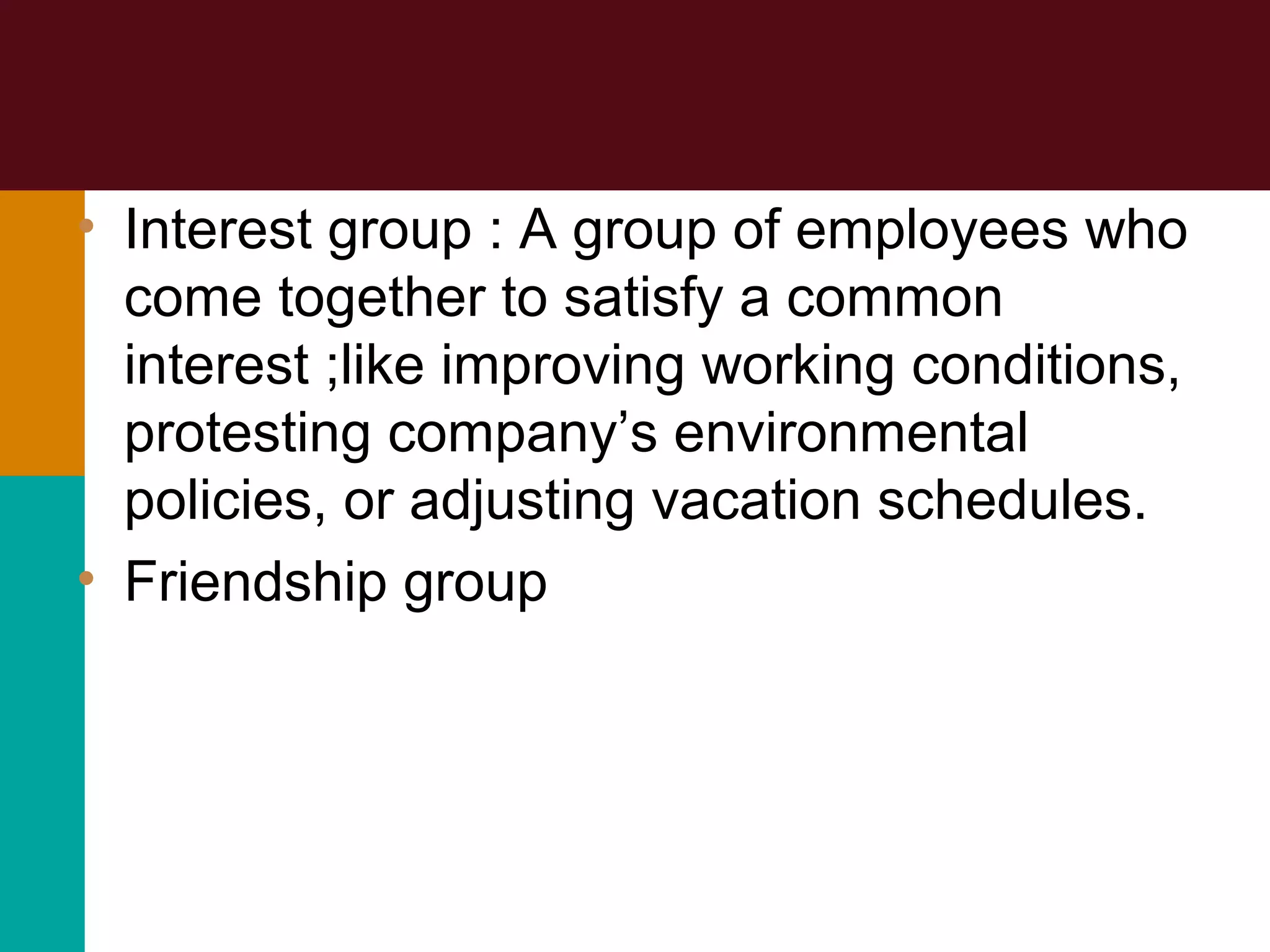 • Interest group : A group of employees who
come together to satisfy a common
interest ;like improving working conditions,
protesting company’s environmental
policies, or adjusting vacation schedules.
• Friendship group
 