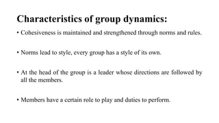 Characteristics of group dynamics:
• Cohesiveness is maintained and strengthened through norms and rules.
• Norms lead to style, every group has a style of its own.
• At the head of the group is a leader whose directions are followed by
all the members.
• Members have a certain role to play and duties to perform.
 