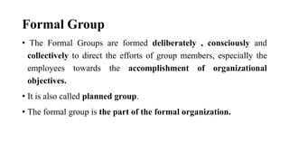 Formal Group
• The Formal Groups are formed deliberately , consciously and
collectively to direct the efforts of group members, especially the
employees towards the accomplishment of organizational
objectives.
• It is also called planned group.
• The formal group is the part of the formal organization.
 