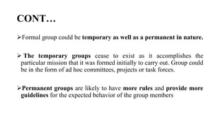 CONT…
Formal group could be temporary as well as a permanent in nature.
 The temporary groups cease to exist as it accomplishes the
particular mission that it was formed initially to carry out. Group could
be in the form of ad hoc committees, projects or task forces.
Permanent groups are likely to have more rules and provide more
guidelines for the expected behavior of the group members
 