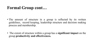 Formal Group cont…
• The amount of structure in a group is reflected by its written
guidelines, record keeping, leadership structure and decision making
process and membership.
• The extent of structure within a group has a significant impact on the
group productivity and effectiveness.
 