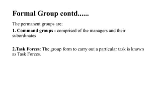 Formal Group contd......
The permanent groups are:
1. Command groups : comprised of the managers and their
subordinates
2.Task Forces: The group form to carry out a particular task is known
as Task Forces.
 