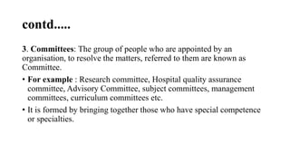 contd.....
3. Committees: The group of people who are appointed by an
organisation, to resolve the matters, referred to them are known as
Committee.
• For example : Research committee, Hospital quality assurance
committee, Advisory Committee, subject committees, management
committees, curriculum committees etc.
• It is formed by bringing together those who have special competence
or specialties.
 