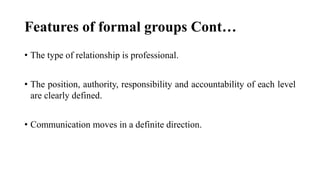 Features of formal groups Cont…
• The type of relationship is professional.
• The position, authority, responsibility and accountability of each level
are clearly defined.
• Communication moves in a definite direction.
 