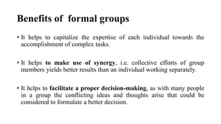 Benefits of formal groups
• It helps to capitalize the expertise of each individual towards the
accomplishment of complex tasks.
• It helps to make use of synergy, i.e. collective efforts of group
members yields better results than an individual working separately.
• It helps to facilitate a proper decision-making, as with many people
in a group the conflicting ideas and thoughts arise that could be
considered to formulate a better decision.
 