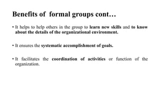 Benefits of formal groups cont…
• It helps to help others in the group to learn new skills and to know
about the details of the organizational environment.
• It ensures the systematic accomplishment of goals.
• It facilitates the coordination of activities or function of the
organization.
 