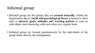 Informal group:
• Informal group are the groups that are created naturally, within the
organization due to social and psychological forces common to them
such as interest, goals, attitudes and working pattern as soon as
individuals start interacting with each other on a regular basis
• Informal group are formed spontaneously by the individuals of the
group rather than by the management.
 