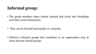 Informal group:
• The group members share similar outlook that result into friendship
and other social interactions.
• They can be formed horizontally or vertically.
• Effective informal groups that contribute to an organization may at
times become formal groups.
 