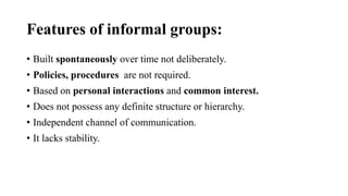 Features of informal groups:
• Built spontaneously over time not deliberately.
• Policies, procedures are not required.
• Based on personal interactions and common interest.
• Does not possess any definite structure or hierarchy.
• Independent channel of communication.
• It lacks stability.
 