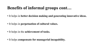 Benefits of informal groups cont…
• It helps in better decision making and generating innovative ideas.
• It helps in perpetuation of cultural values.
• It helps in the achievement of tasks.
• It helps compensate for managerial incapability.
 
