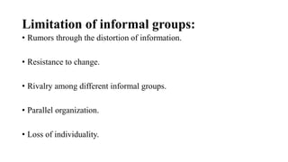 Limitation of informal groups:
• Rumors through the distortion of information.
• Resistance to change.
• Rivalry among different informal groups.
• Parallel organization.
• Loss of individuality.
 
