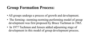 Group Formation Process:
• All groups undergo a process of growth and development.
• The forming- storming-norming-performing model of group
development was first proposed by Bruce Tuchman in 1965.
• In 1977 Tuchman and Jensen added adjourning stage of
development in this model of group development process.
 