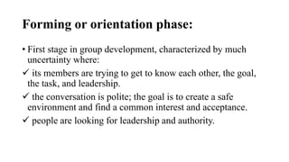 Forming or orientation phase:
• First stage in group development, characterized by much
uncertainty where:
 its members are trying to get to know each other, the goal,
the task, and leadership.
 the conversation is polite; the goal is to create a safe
environment and find a common interest and acceptance.
 people are looking for leadership and authority.
 
