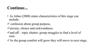 Continue...
• As Johns (2008) states characteristics of this stage can
include:
 confusion about group purpose,
anxiety, silence and awkwardness,
and off – topic chatter- group struggles to find a level of
ease.
As the group comfort will grow they will move to next stage.
 