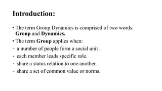 Introduction:
• The term Group Dynamics is comprised of two words:
Group and Dynamics.
• The term Group applies when:
- a number of people form a social unit .
- each member leads specific role.
- share a status relation to one another.
- share a set of common value or norms.
 