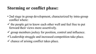 Storming or conflict phase:
• 2nd stage in group development, characterized by intra-group
conflict where:
 the people get to know each other well and feel free to put
forward their views more assertively.
 group members jockey for position, control and influence.
Leadership struggle and increased competition take place.
 chance of arising conflict takes place.
 