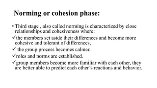 Norming or cohesion phase:
• Third stage , also called norming is characterized by close
relationships and cohesiveness where:
the members set aside their differences and become more
cohesive and tolerant of differences,
 the group process becomes calmer.
roles and norms are established.
group members become more familiar with each other, they
are better able to predict each other’s reactions and behavior.
 