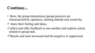 Continue...
• Here, the group interactions (group process) are
characterized by openness, sharing attitude and creativity:
 share their feeling and ideas,
solicit and offer feedback to one another and explore action
related to group task.
Morale and trust increased and the negative is suppressed.
 