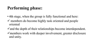 Performing phase:
• 4th stage, when the group is fully functional and here:
 members do become highly task oriented and people
oriented
and the depth of their relationships become interdependent.
members work with deeper involvement, greater disclosure
and unity.
 
