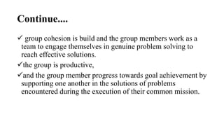 Continue....
 group cohesion is build and the group members work as a
team to engage themselves in genuine problem solving to
reach effective solutions.
the group is productive,
and the group member progress towards goal achievement by
supporting one another in the solutions of problems
encountered during the execution of their common mission.
 