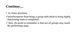 Continue....
• As Jones proclaim,
transformation from being a group individual to being highly
functioning team is completed.
 here, the point to remember is that not all groups may reach
the performing stage.
 