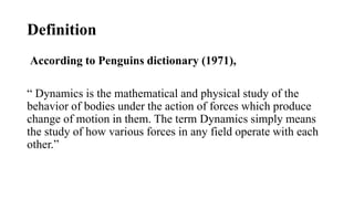 Definition
According to Penguins dictionary (1971),
“ Dynamics is the mathematical and physical study of the
behavior of bodies under the action of forces which produce
change of motion in them. The term Dynamics simply means
the study of how various forces in any field operate with each
other.”
 
