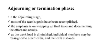 Adjourning or termination phase:
• In the adjourning stage,
 most of the team’s goals have been accomplished.
 the emphasis is on wrapping up final tasks and documenting
the effort and results.
 as the work load is diminished, individual members may be
reassigned to other teams, and the team disbands.
 