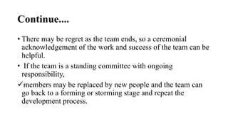 Continue....
• There may be regret as the team ends, so a ceremonial
acknowledgement of the work and success of the team can be
helpful.
• If the team is a standing committee with ongoing
responsibility,
members may be replaced by new people and the team can
go back to a forming or storming stage and repeat the
development process.
 