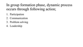 In group formation phase, dynamic process
occurs through following action;
1. Participation
2. Communication
3. Problem solving
4. Leadership
 