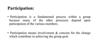 Participation:
• Participation is a fundamental process within a group
because many of the other processes depend upon
participation of the various members.
• Participation means involvement & concern for the change
which contribute in achieving the group goal.
 