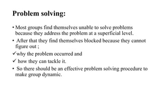 Problem solving:
• Most groups find themselves unable to solve problems
because they address the problem at a superficial level.
• After that they find themselves blocked because they cannot
figure out ;
why the problem occurred and
 how they can tackle it.
• So there should be an effective problem solving procedure to
make group dynamic.
 