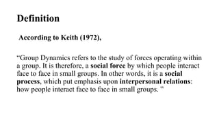 Definition
According to Keith (1972),
“Group Dynamics refers to the study of forces operating within
a group. It is therefore, a social force by which people interact
face to face in small groups. In other words, it is a social
process, which put emphasis upon interpersonal relations:
how people interact face to face in small groups. ”
 
