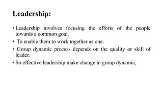 Leadership:
• Leadership involves focusing the efforts of the people
towards a common goal.
• To enable them to work together as one.
• Group dynamic process depends on the quality or skill of
leader.
• So effective leadership make change in group dynamic,
 