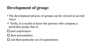 Development of group:
• The development process of groups can be viewed in several
ways;
 firstly, it is useful to know the persons who compose a
particular group, that is;
 past experiences
 their personalities
 and their particular set of expectations
 
