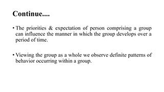 Continue....
• The priorities & expectation of person comprising a group
can influence the manner in which the group develops over a
period of time.
• Viewing the group as a whole we observe definite patterns of
behavior occurring within a group.
 